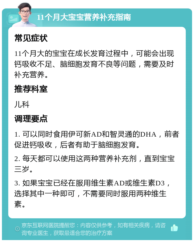 11个月大宝宝营养补充指南 常见症状 11个月大的宝宝在成长发育过程中，可能会出现钙吸收不足、脑细胞发育不良等问题，需要及时补充营养。 推荐科室 儿科 调理要点 1. 可以同时食用伊可新AD和智灵通的DHA，前者促进钙吸收，后者有助于脑细胞发育。 2. 每天都可以使用这两种营养补充剂，直到宝宝三岁。 3. 如果宝宝已经在服用维生素AD或维生素D3，选择其中一种即可，不需要同时服用两种维生素。