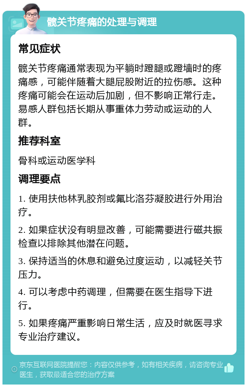 髋关节疼痛的处理与调理 常见症状 髋关节疼痛通常表现为平躺时蹬腿或蹬墙时的疼痛感，可能伴随着大腿屁股附近的拉伤感。这种疼痛可能会在运动后加剧，但不影响正常行走。易感人群包括长期从事重体力劳动或运动的人群。 推荐科室 骨科或运动医学科 调理要点 1. 使用扶他林乳胶剂或氟比洛芬凝胶进行外用治疗。 2. 如果症状没有明显改善，可能需要进行磁共振检查以排除其他潜在问题。 3. 保持适当的休息和避免过度运动，以减轻关节压力。 4. 可以考虑中药调理，但需要在医生指导下进行。 5. 如果疼痛严重影响日常生活，应及时就医寻求专业治疗建议。