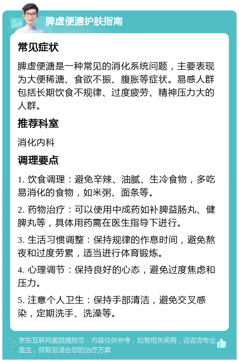 脾虚便溏护肤指南 常见症状 脾虚便溏是一种常见的消化系统问题，主要表现为大便稀溏、食欲不振、腹胀等症状。易感人群包括长期饮食不规律、过度疲劳、精神压力大的人群。 推荐科室 消化内科 调理要点 1. 饮食调理：避免辛辣、油腻、生冷食物，多吃易消化的食物，如米粥、面条等。 2. 药物治疗：可以使用中成药如补脾益肠丸、健脾丸等，具体用药需在医生指导下进行。 3. 生活习惯调整：保持规律的作息时间，避免熬夜和过度劳累，适当进行体育锻炼。 4. 心理调节：保持良好的心态，避免过度焦虑和压力。 5. 注意个人卫生：保持手部清洁，避免交叉感染，定期洗手、洗澡等。