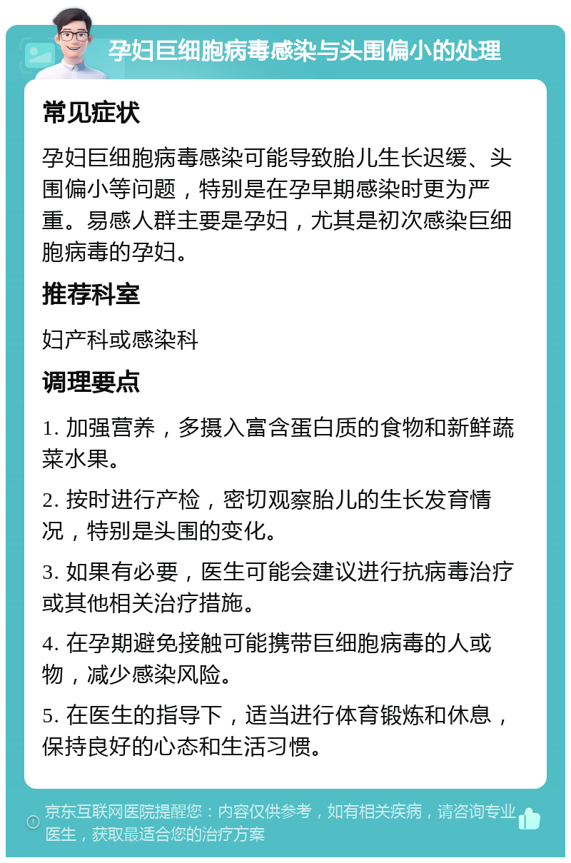 孕妇巨细胞病毒感染与头围偏小的处理 常见症状 孕妇巨细胞病毒感染可能导致胎儿生长迟缓、头围偏小等问题，特别是在孕早期感染时更为严重。易感人群主要是孕妇，尤其是初次感染巨细胞病毒的孕妇。 推荐科室 妇产科或感染科 调理要点 1. 加强营养，多摄入富含蛋白质的食物和新鲜蔬菜水果。 2. 按时进行产检，密切观察胎儿的生长发育情况，特别是头围的变化。 3. 如果有必要，医生可能会建议进行抗病毒治疗或其他相关治疗措施。 4. 在孕期避免接触可能携带巨细胞病毒的人或物，减少感染风险。 5. 在医生的指导下，适当进行体育锻炼和休息，保持良好的心态和生活习惯。