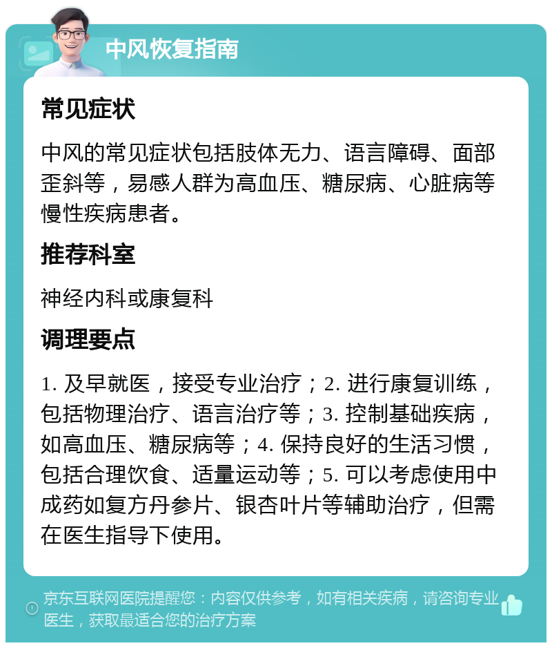 中风恢复指南 常见症状 中风的常见症状包括肢体无力、语言障碍、面部歪斜等，易感人群为高血压、糖尿病、心脏病等慢性疾病患者。 推荐科室 神经内科或康复科 调理要点 1. 及早就医，接受专业治疗；2. 进行康复训练，包括物理治疗、语言治疗等；3. 控制基础疾病，如高血压、糖尿病等；4. 保持良好的生活习惯，包括合理饮食、适量运动等；5. 可以考虑使用中成药如复方丹参片、银杏叶片等辅助治疗，但需在医生指导下使用。