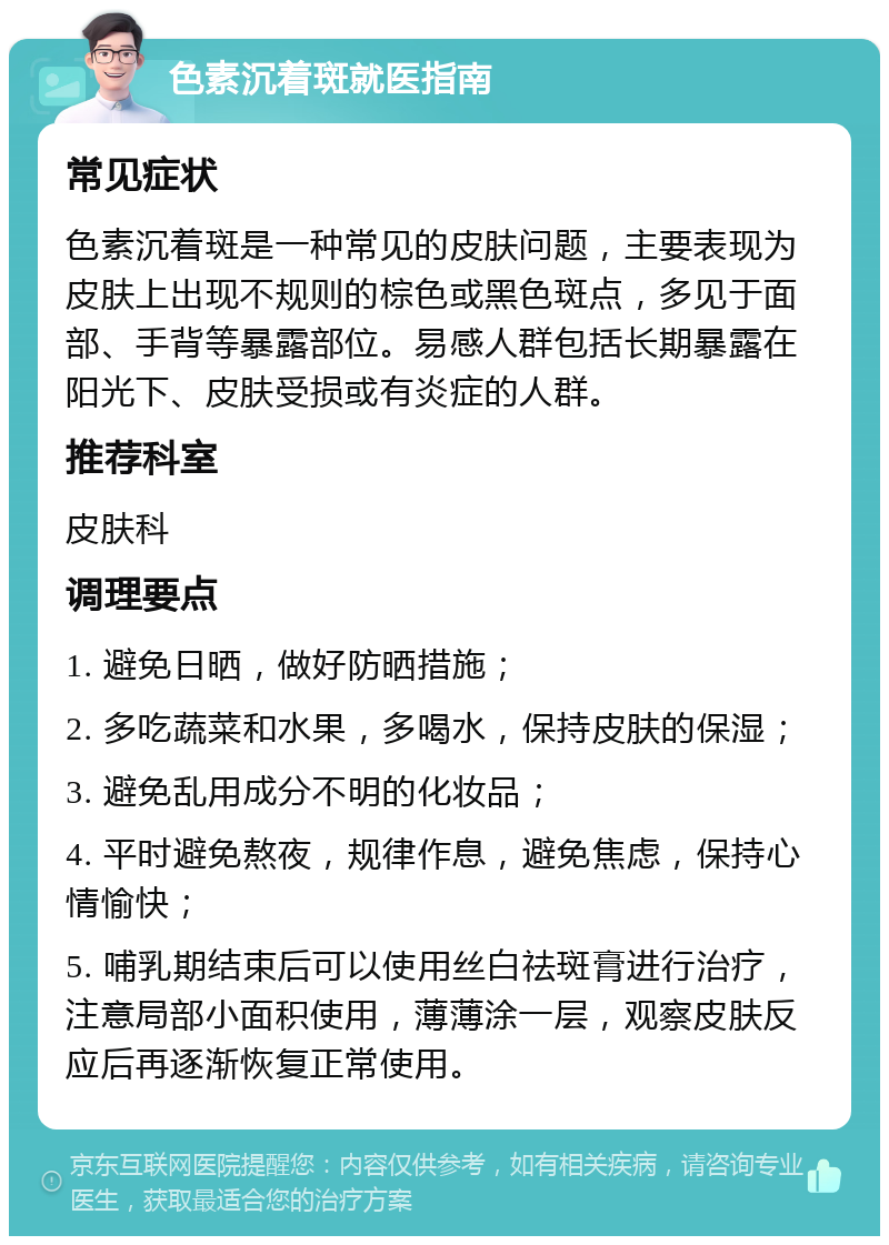 色素沉着斑就医指南 常见症状 色素沉着斑是一种常见的皮肤问题，主要表现为皮肤上出现不规则的棕色或黑色斑点，多见于面部、手背等暴露部位。易感人群包括长期暴露在阳光下、皮肤受损或有炎症的人群。 推荐科室 皮肤科 调理要点 1. 避免日晒，做好防晒措施； 2. 多吃蔬菜和水果，多喝水，保持皮肤的保湿； 3. 避免乱用成分不明的化妆品； 4. 平时避免熬夜，规律作息，避免焦虑，保持心情愉快； 5. 哺乳期结束后可以使用丝白祛斑膏进行治疗，注意局部小面积使用，薄薄涂一层，观察皮肤反应后再逐渐恢复正常使用。