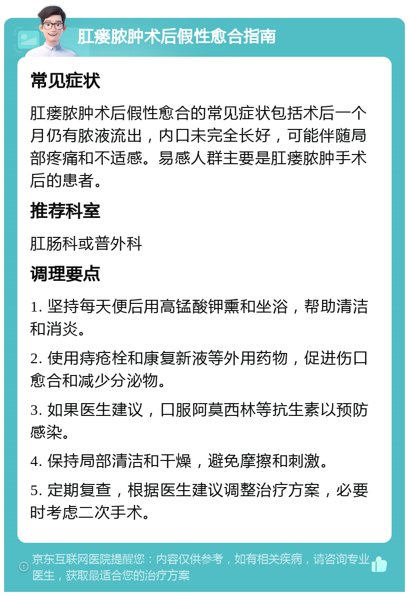 肛瘘脓肿术后假性愈合指南 常见症状 肛瘘脓肿术后假性愈合的常见症状包括术后一个月仍有脓液流出，内口未完全长好，可能伴随局部疼痛和不适感。易感人群主要是肛瘘脓肿手术后的患者。 推荐科室 肛肠科或普外科 调理要点 1. 坚持每天便后用高锰酸钾熏和坐浴，帮助清洁和消炎。 2. 使用痔疮栓和康复新液等外用药物，促进伤口愈合和减少分泌物。 3. 如果医生建议，口服阿莫西林等抗生素以预防感染。 4. 保持局部清洁和干燥，避免摩擦和刺激。 5. 定期复查，根据医生建议调整治疗方案，必要时考虑二次手术。