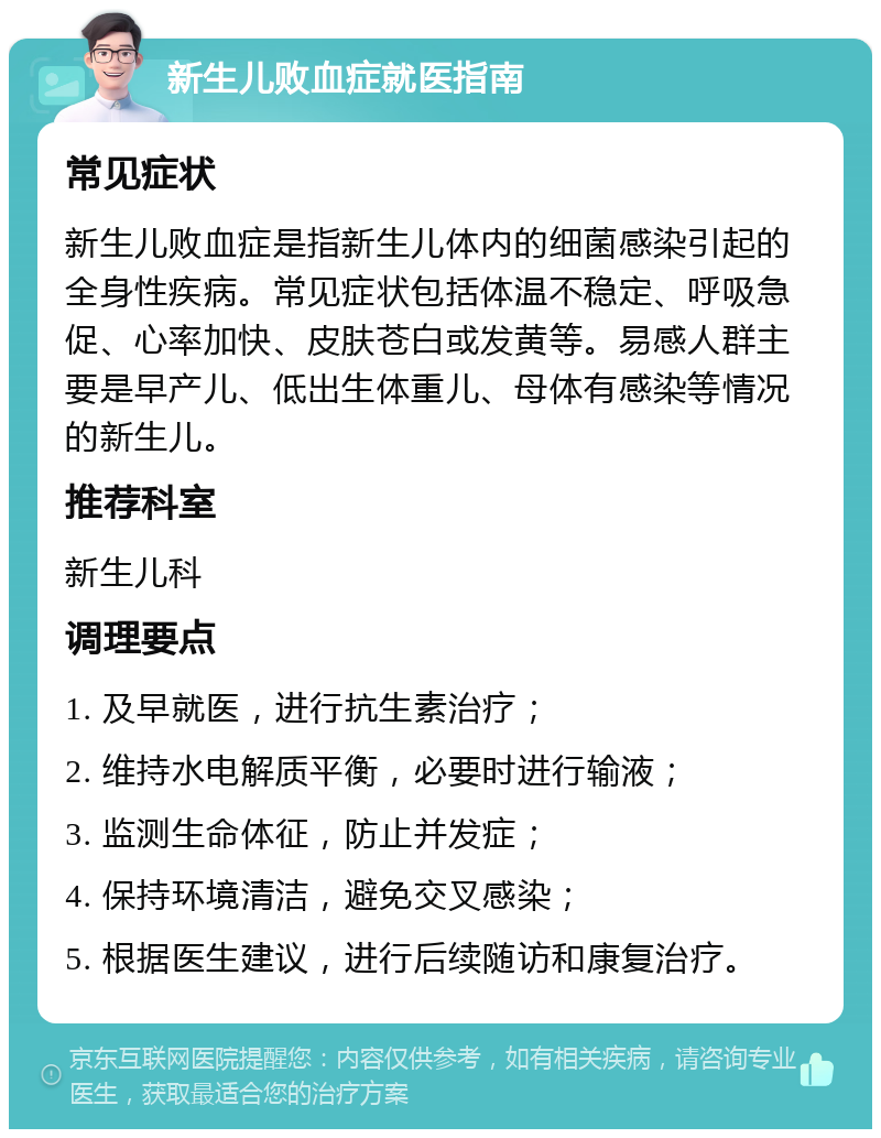 新生儿败血症就医指南 常见症状 新生儿败血症是指新生儿体内的细菌感染引起的全身性疾病。常见症状包括体温不稳定、呼吸急促、心率加快、皮肤苍白或发黄等。易感人群主要是早产儿、低出生体重儿、母体有感染等情况的新生儿。 推荐科室 新生儿科 调理要点 1. 及早就医，进行抗生素治疗； 2. 维持水电解质平衡，必要时进行输液； 3. 监测生命体征，防止并发症； 4. 保持环境清洁，避免交叉感染； 5. 根据医生建议，进行后续随访和康复治疗。