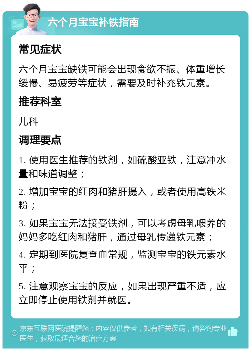 六个月宝宝补铁指南 常见症状 六个月宝宝缺铁可能会出现食欲不振、体重增长缓慢、易疲劳等症状，需要及时补充铁元素。 推荐科室 儿科 调理要点 1. 使用医生推荐的铁剂，如硫酸亚铁，注意冲水量和味道调整； 2. 增加宝宝的红肉和猪肝摄入，或者使用高铁米粉； 3. 如果宝宝无法接受铁剂，可以考虑母乳喂养的妈妈多吃红肉和猪肝，通过母乳传递铁元素； 4. 定期到医院复查血常规，监测宝宝的铁元素水平； 5. 注意观察宝宝的反应，如果出现严重不适，应立即停止使用铁剂并就医。