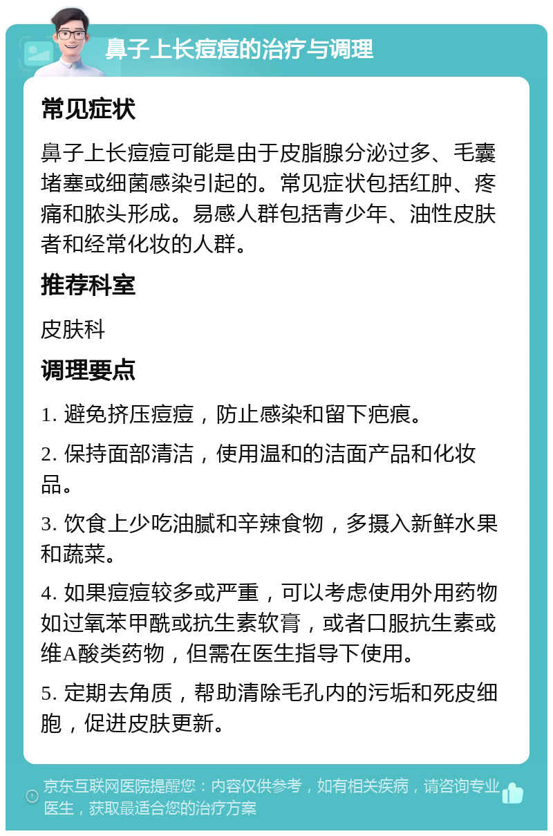 鼻子上长痘痘的治疗与调理 常见症状 鼻子上长痘痘可能是由于皮脂腺分泌过多、毛囊堵塞或细菌感染引起的。常见症状包括红肿、疼痛和脓头形成。易感人群包括青少年、油性皮肤者和经常化妆的人群。 推荐科室 皮肤科 调理要点 1. 避免挤压痘痘，防止感染和留下疤痕。 2. 保持面部清洁，使用温和的洁面产品和化妆品。 3. 饮食上少吃油腻和辛辣食物，多摄入新鲜水果和蔬菜。 4. 如果痘痘较多或严重，可以考虑使用外用药物如过氧苯甲酰或抗生素软膏，或者口服抗生素或维A酸类药物，但需在医生指导下使用。 5. 定期去角质，帮助清除毛孔内的污垢和死皮细胞，促进皮肤更新。