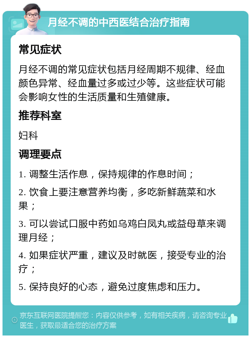 月经不调的中西医结合治疗指南 常见症状 月经不调的常见症状包括月经周期不规律、经血颜色异常、经血量过多或过少等。这些症状可能会影响女性的生活质量和生殖健康。 推荐科室 妇科 调理要点 1. 调整生活作息，保持规律的作息时间； 2. 饮食上要注意营养均衡，多吃新鲜蔬菜和水果； 3. 可以尝试口服中药如乌鸡白凤丸或益母草来调理月经； 4. 如果症状严重，建议及时就医，接受专业的治疗； 5. 保持良好的心态，避免过度焦虑和压力。