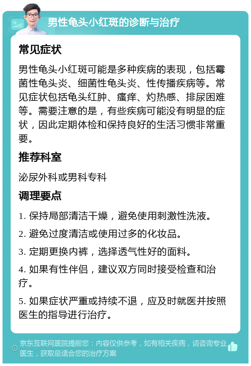 男性龟头小红斑的诊断与治疗 常见症状 男性龟头小红斑可能是多种疾病的表现，包括霉菌性龟头炎、细菌性龟头炎、性传播疾病等。常见症状包括龟头红肿、瘙痒、灼热感、排尿困难等。需要注意的是，有些疾病可能没有明显的症状，因此定期体检和保持良好的生活习惯非常重要。 推荐科室 泌尿外科或男科专科 调理要点 1. 保持局部清洁干燥，避免使用刺激性洗液。 2. 避免过度清洁或使用过多的化妆品。 3. 定期更换内裤，选择透气性好的面料。 4. 如果有性伴侣，建议双方同时接受检查和治疗。 5. 如果症状严重或持续不退，应及时就医并按照医生的指导进行治疗。