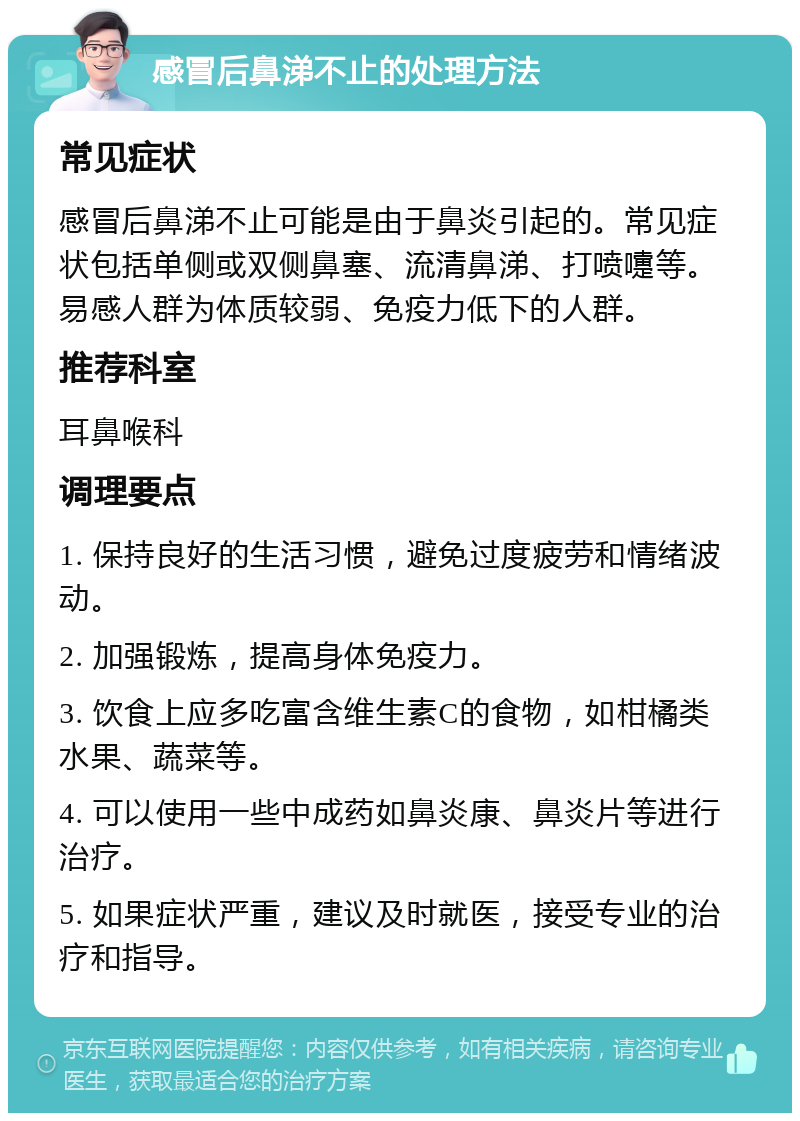 感冒后鼻涕不止的处理方法 常见症状 感冒后鼻涕不止可能是由于鼻炎引起的。常见症状包括单侧或双侧鼻塞、流清鼻涕、打喷嚏等。易感人群为体质较弱、免疫力低下的人群。 推荐科室 耳鼻喉科 调理要点 1. 保持良好的生活习惯，避免过度疲劳和情绪波动。 2. 加强锻炼，提高身体免疫力。 3. 饮食上应多吃富含维生素C的食物，如柑橘类水果、蔬菜等。 4. 可以使用一些中成药如鼻炎康、鼻炎片等进行治疗。 5. 如果症状严重，建议及时就医，接受专业的治疗和指导。