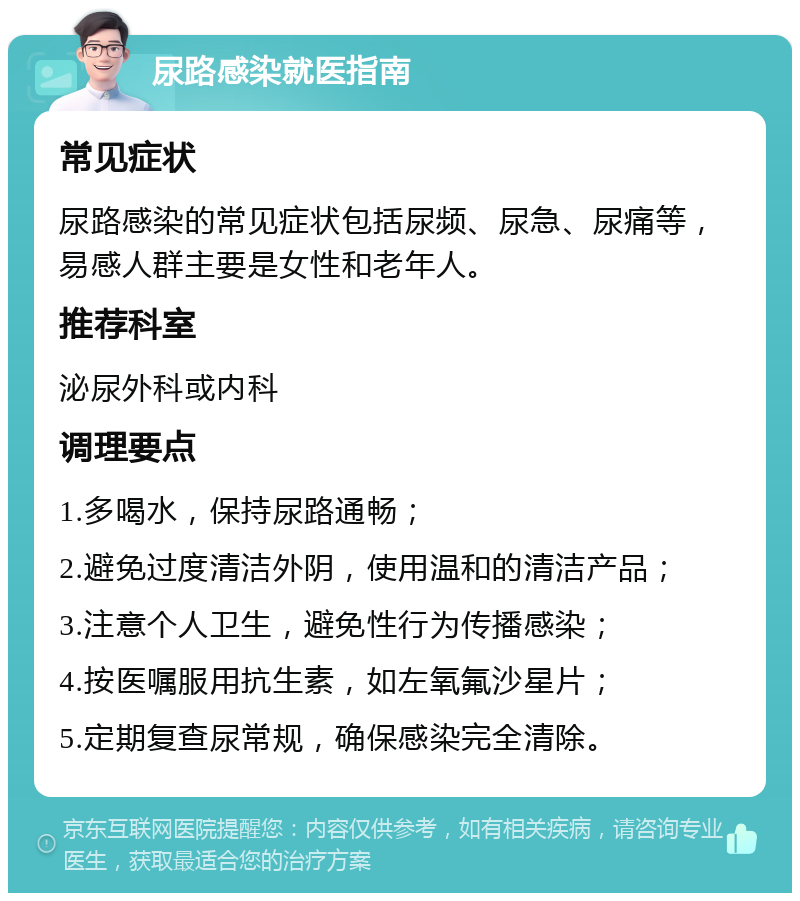 尿路感染就医指南 常见症状 尿路感染的常见症状包括尿频、尿急、尿痛等，易感人群主要是女性和老年人。 推荐科室 泌尿外科或内科 调理要点 1.多喝水，保持尿路通畅； 2.避免过度清洁外阴，使用温和的清洁产品； 3.注意个人卫生，避免性行为传播感染； 4.按医嘱服用抗生素，如左氧氟沙星片； 5.定期复查尿常规，确保感染完全清除。