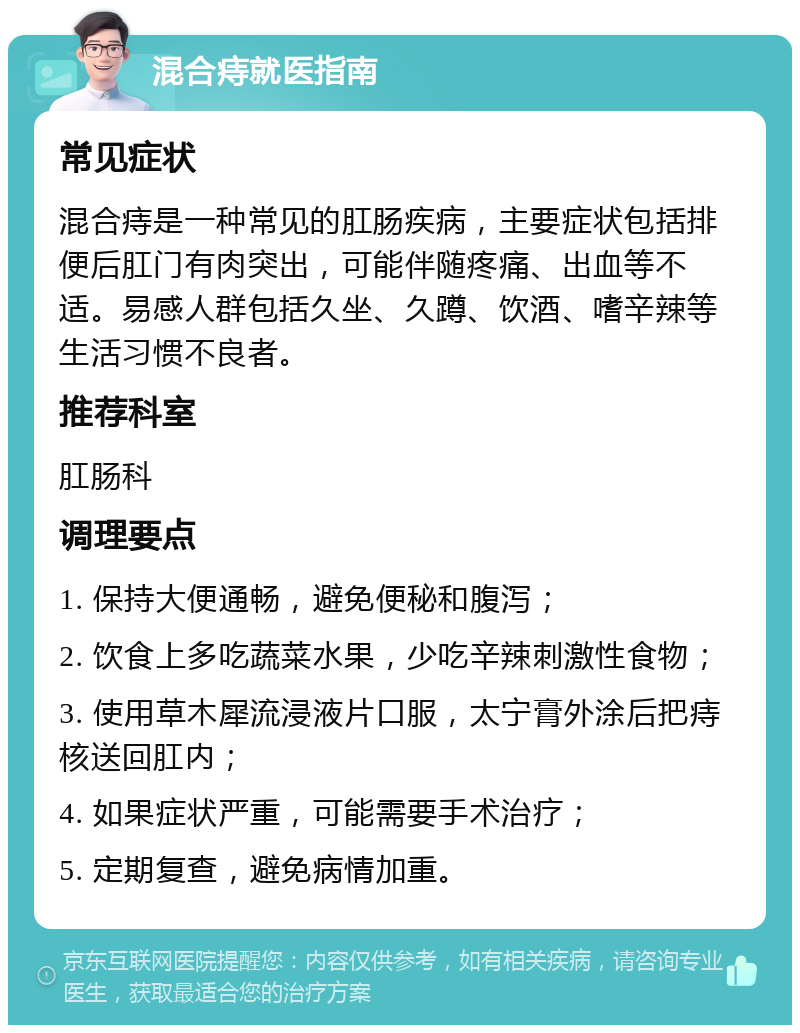 混合痔就医指南 常见症状 混合痔是一种常见的肛肠疾病，主要症状包括排便后肛门有肉突出，可能伴随疼痛、出血等不适。易感人群包括久坐、久蹲、饮酒、嗜辛辣等生活习惯不良者。 推荐科室 肛肠科 调理要点 1. 保持大便通畅，避免便秘和腹泻； 2. 饮食上多吃蔬菜水果，少吃辛辣刺激性食物； 3. 使用草木犀流浸液片口服，太宁膏外涂后把痔核送回肛内； 4. 如果症状严重，可能需要手术治疗； 5. 定期复查，避免病情加重。