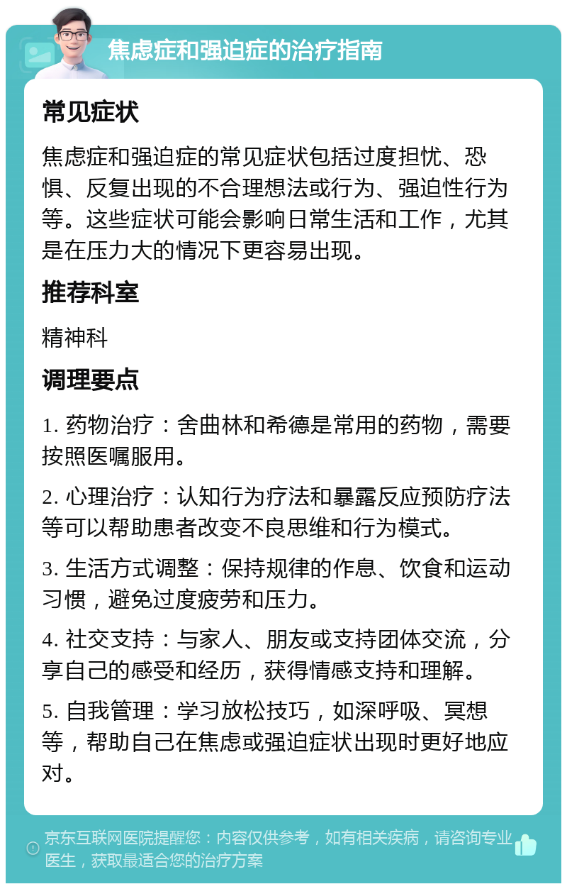 焦虑症和强迫症的治疗指南 常见症状 焦虑症和强迫症的常见症状包括过度担忧、恐惧、反复出现的不合理想法或行为、强迫性行为等。这些症状可能会影响日常生活和工作，尤其是在压力大的情况下更容易出现。 推荐科室 精神科 调理要点 1. 药物治疗：舍曲林和希德是常用的药物，需要按照医嘱服用。 2. 心理治疗：认知行为疗法和暴露反应预防疗法等可以帮助患者改变不良思维和行为模式。 3. 生活方式调整：保持规律的作息、饮食和运动习惯，避免过度疲劳和压力。 4. 社交支持：与家人、朋友或支持团体交流，分享自己的感受和经历，获得情感支持和理解。 5. 自我管理：学习放松技巧，如深呼吸、冥想等，帮助自己在焦虑或强迫症状出现时更好地应对。