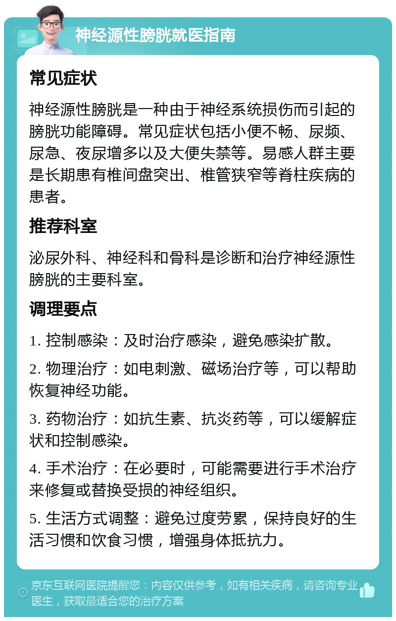 神经源性膀胱就医指南 常见症状 神经源性膀胱是一种由于神经系统损伤而引起的膀胱功能障碍。常见症状包括小便不畅、尿频、尿急、夜尿增多以及大便失禁等。易感人群主要是长期患有椎间盘突出、椎管狭窄等脊柱疾病的患者。 推荐科室 泌尿外科、神经科和骨科是诊断和治疗神经源性膀胱的主要科室。 调理要点 1. 控制感染：及时治疗感染，避免感染扩散。 2. 物理治疗：如电刺激、磁场治疗等，可以帮助恢复神经功能。 3. 药物治疗：如抗生素、抗炎药等，可以缓解症状和控制感染。 4. 手术治疗：在必要时，可能需要进行手术治疗来修复或替换受损的神经组织。 5. 生活方式调整：避免过度劳累，保持良好的生活习惯和饮食习惯，增强身体抵抗力。