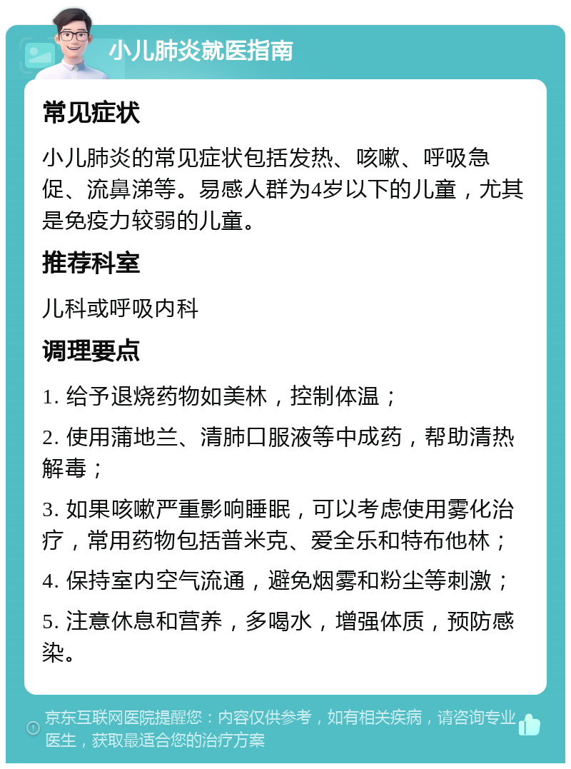 小儿肺炎就医指南 常见症状 小儿肺炎的常见症状包括发热、咳嗽、呼吸急促、流鼻涕等。易感人群为4岁以下的儿童，尤其是免疫力较弱的儿童。 推荐科室 儿科或呼吸内科 调理要点 1. 给予退烧药物如美林，控制体温； 2. 使用蒲地兰、清肺口服液等中成药，帮助清热解毒； 3. 如果咳嗽严重影响睡眠，可以考虑使用雾化治疗，常用药物包括普米克、爱全乐和特布他林； 4. 保持室内空气流通，避免烟雾和粉尘等刺激； 5. 注意休息和营养，多喝水，增强体质，预防感染。