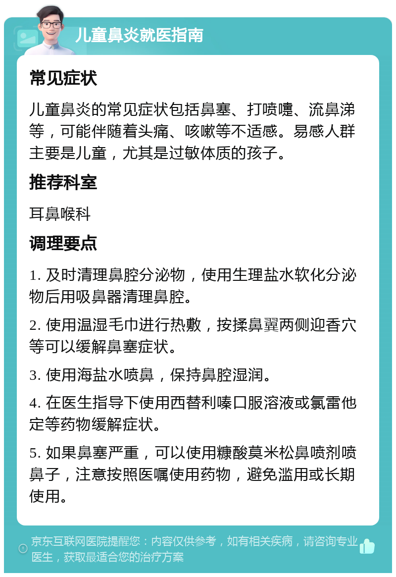 儿童鼻炎就医指南 常见症状 儿童鼻炎的常见症状包括鼻塞、打喷嚏、流鼻涕等，可能伴随着头痛、咳嗽等不适感。易感人群主要是儿童，尤其是过敏体质的孩子。 推荐科室 耳鼻喉科 调理要点 1. 及时清理鼻腔分泌物，使用生理盐水软化分泌物后用吸鼻器清理鼻腔。 2. 使用温湿毛巾进行热敷，按揉鼻翼两侧迎香穴等可以缓解鼻塞症状。 3. 使用海盐水喷鼻，保持鼻腔湿润。 4. 在医生指导下使用西替利嗪口服溶液或氯雷他定等药物缓解症状。 5. 如果鼻塞严重，可以使用糠酸莫米松鼻喷剂喷鼻子，注意按照医嘱使用药物，避免滥用或长期使用。