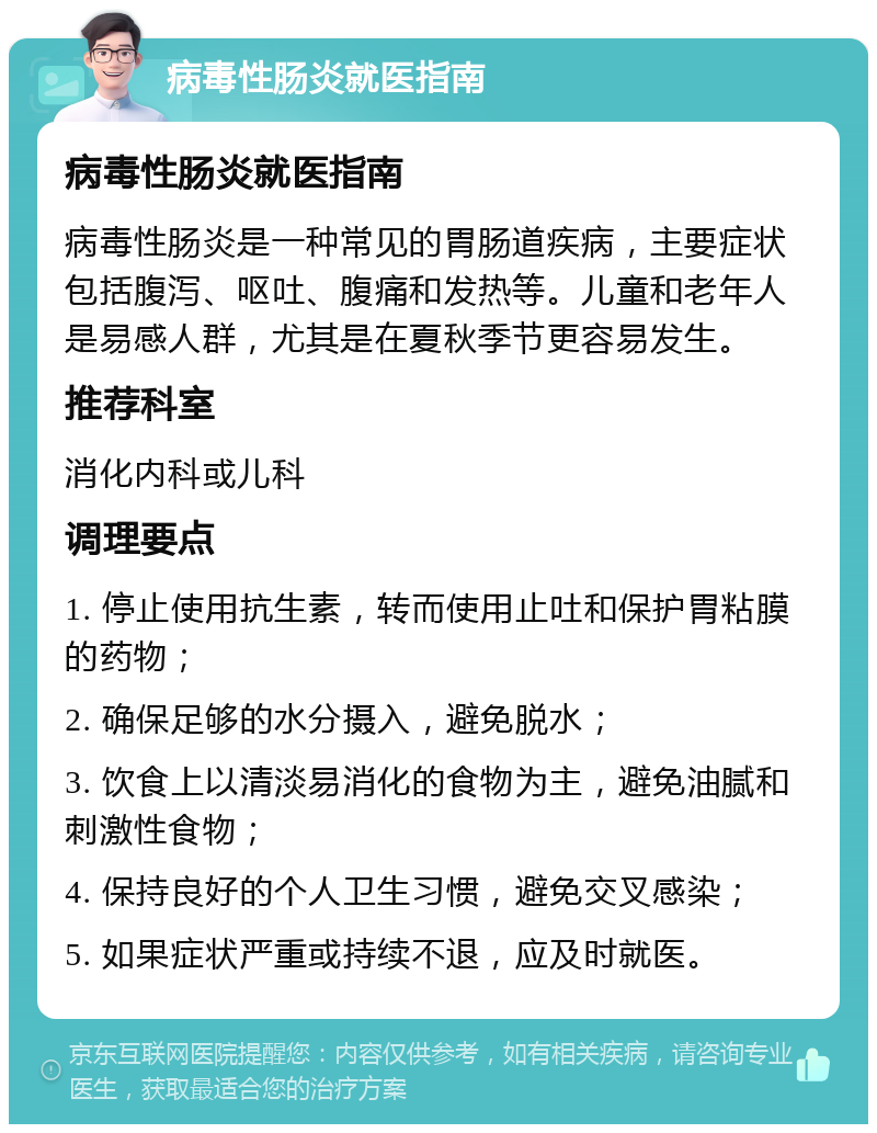 病毒性肠炎就医指南 病毒性肠炎就医指南 病毒性肠炎是一种常见的胃肠道疾病，主要症状包括腹泻、呕吐、腹痛和发热等。儿童和老年人是易感人群，尤其是在夏秋季节更容易发生。 推荐科室 消化内科或儿科 调理要点 1. 停止使用抗生素，转而使用止吐和保护胃粘膜的药物； 2. 确保足够的水分摄入，避免脱水； 3. 饮食上以清淡易消化的食物为主，避免油腻和刺激性食物； 4. 保持良好的个人卫生习惯，避免交叉感染； 5. 如果症状严重或持续不退，应及时就医。