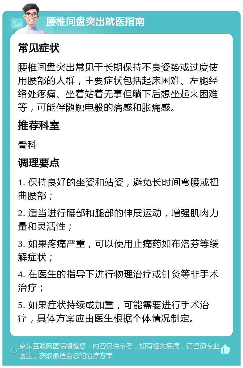 腰椎间盘突出就医指南 常见症状 腰椎间盘突出常见于长期保持不良姿势或过度使用腰部的人群，主要症状包括起床困难、左腿经络处疼痛、坐着站着无事但躺下后想坐起来困难等，可能伴随触电般的痛感和胀痛感。 推荐科室 骨科 调理要点 1. 保持良好的坐姿和站姿，避免长时间弯腰或扭曲腰部； 2. 适当进行腰部和腿部的伸展运动，增强肌肉力量和灵活性； 3. 如果疼痛严重，可以使用止痛药如布洛芬等缓解症状； 4. 在医生的指导下进行物理治疗或针灸等非手术治疗； 5. 如果症状持续或加重，可能需要进行手术治疗，具体方案应由医生根据个体情况制定。