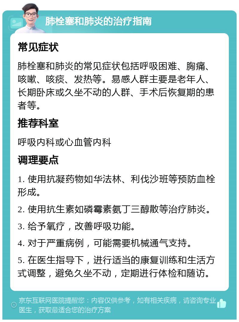 肺栓塞和肺炎的治疗指南 常见症状 肺栓塞和肺炎的常见症状包括呼吸困难、胸痛、咳嗽、咳痰、发热等。易感人群主要是老年人、长期卧床或久坐不动的人群、手术后恢复期的患者等。 推荐科室 呼吸内科或心血管内科 调理要点 1. 使用抗凝药物如华法林、利伐沙班等预防血栓形成。 2. 使用抗生素如磷霉素氨丁三醇散等治疗肺炎。 3. 给予氧疗，改善呼吸功能。 4. 对于严重病例，可能需要机械通气支持。 5. 在医生指导下，进行适当的康复训练和生活方式调整，避免久坐不动，定期进行体检和随访。