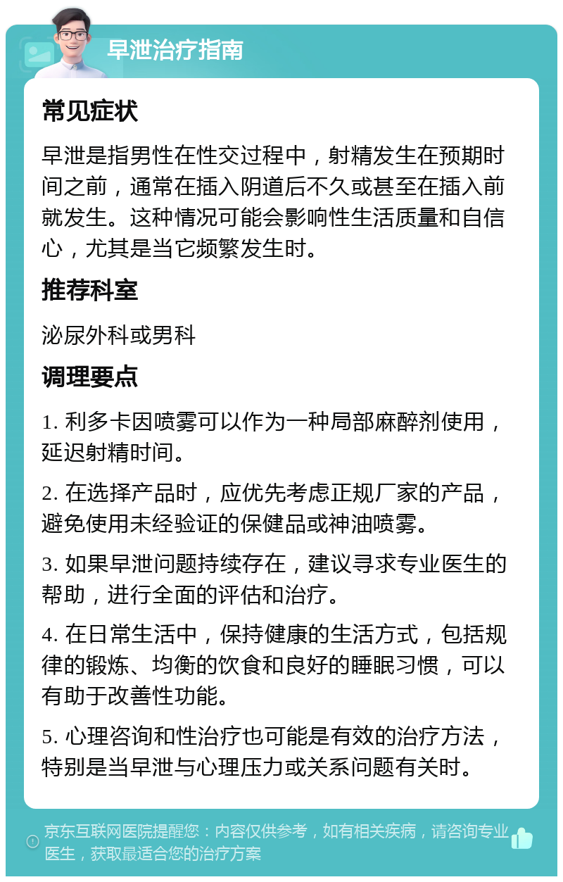 早泄治疗指南 常见症状 早泄是指男性在性交过程中，射精发生在预期时间之前，通常在插入阴道后不久或甚至在插入前就发生。这种情况可能会影响性生活质量和自信心，尤其是当它频繁发生时。 推荐科室 泌尿外科或男科 调理要点 1. 利多卡因喷雾可以作为一种局部麻醉剂使用，延迟射精时间。 2. 在选择产品时，应优先考虑正规厂家的产品，避免使用未经验证的保健品或神油喷雾。 3. 如果早泄问题持续存在，建议寻求专业医生的帮助，进行全面的评估和治疗。 4. 在日常生活中，保持健康的生活方式，包括规律的锻炼、均衡的饮食和良好的睡眠习惯，可以有助于改善性功能。 5. 心理咨询和性治疗也可能是有效的治疗方法，特别是当早泄与心理压力或关系问题有关时。