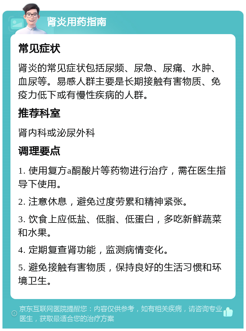 肾炎用药指南 常见症状 肾炎的常见症状包括尿频、尿急、尿痛、水肿、血尿等。易感人群主要是长期接触有害物质、免疫力低下或有慢性疾病的人群。 推荐科室 肾内科或泌尿外科 调理要点 1. 使用复方a酮酸片等药物进行治疗，需在医生指导下使用。 2. 注意休息，避免过度劳累和精神紧张。 3. 饮食上应低盐、低脂、低蛋白，多吃新鲜蔬菜和水果。 4. 定期复查肾功能，监测病情变化。 5. 避免接触有害物质，保持良好的生活习惯和环境卫生。