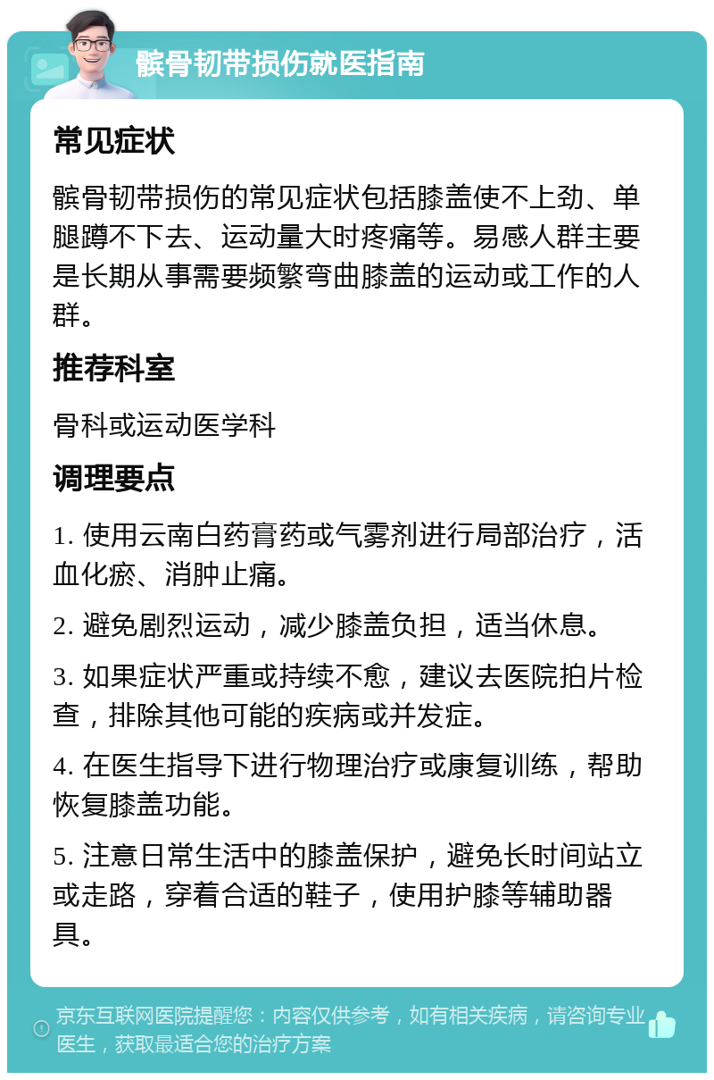 髌骨韧带损伤就医指南 常见症状 髌骨韧带损伤的常见症状包括膝盖使不上劲、单腿蹲不下去、运动量大时疼痛等。易感人群主要是长期从事需要频繁弯曲膝盖的运动或工作的人群。 推荐科室 骨科或运动医学科 调理要点 1. 使用云南白药膏药或气雾剂进行局部治疗，活血化瘀、消肿止痛。 2. 避免剧烈运动，减少膝盖负担，适当休息。 3. 如果症状严重或持续不愈，建议去医院拍片检查，排除其他可能的疾病或并发症。 4. 在医生指导下进行物理治疗或康复训练，帮助恢复膝盖功能。 5. 注意日常生活中的膝盖保护，避免长时间站立或走路，穿着合适的鞋子，使用护膝等辅助器具。