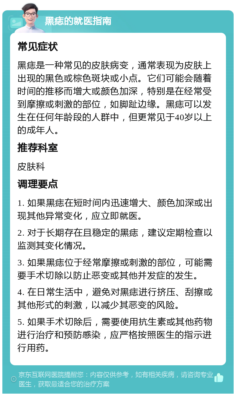 黑痣的就医指南 常见症状 黑痣是一种常见的皮肤病变，通常表现为皮肤上出现的黑色或棕色斑块或小点。它们可能会随着时间的推移而增大或颜色加深，特别是在经常受到摩擦或刺激的部位，如脚趾边缘。黑痣可以发生在任何年龄段的人群中，但更常见于40岁以上的成年人。 推荐科室 皮肤科 调理要点 1. 如果黑痣在短时间内迅速增大、颜色加深或出现其他异常变化，应立即就医。 2. 对于长期存在且稳定的黑痣，建议定期检查以监测其变化情况。 3. 如果黑痣位于经常摩擦或刺激的部位，可能需要手术切除以防止恶变或其他并发症的发生。 4. 在日常生活中，避免对黑痣进行挤压、刮擦或其他形式的刺激，以减少其恶变的风险。 5. 如果手术切除后，需要使用抗生素或其他药物进行治疗和预防感染，应严格按照医生的指示进行用药。