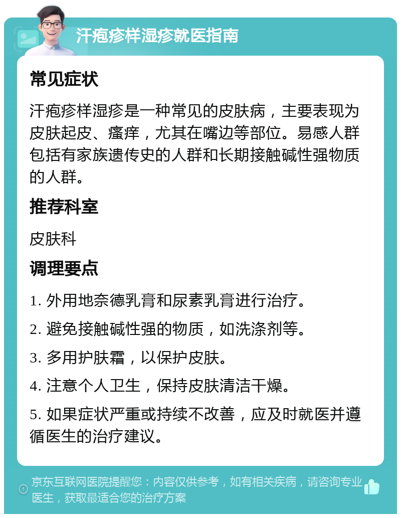 汗疱疹样湿疹就医指南 常见症状 汗疱疹样湿疹是一种常见的皮肤病，主要表现为皮肤起皮、瘙痒，尤其在嘴边等部位。易感人群包括有家族遗传史的人群和长期接触碱性强物质的人群。 推荐科室 皮肤科 调理要点 1. 外用地奈德乳膏和尿素乳膏进行治疗。 2. 避免接触碱性强的物质，如洗涤剂等。 3. 多用护肤霜，以保护皮肤。 4. 注意个人卫生，保持皮肤清洁干燥。 5. 如果症状严重或持续不改善，应及时就医并遵循医生的治疗建议。