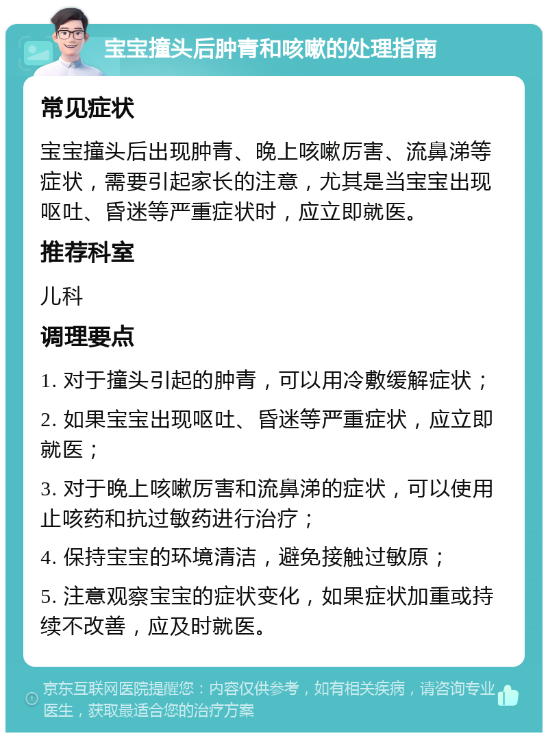 宝宝撞头后肿青和咳嗽的处理指南 常见症状 宝宝撞头后出现肿青、晚上咳嗽厉害、流鼻涕等症状，需要引起家长的注意，尤其是当宝宝出现呕吐、昏迷等严重症状时，应立即就医。 推荐科室 儿科 调理要点 1. 对于撞头引起的肿青，可以用冷敷缓解症状； 2. 如果宝宝出现呕吐、昏迷等严重症状，应立即就医； 3. 对于晚上咳嗽厉害和流鼻涕的症状，可以使用止咳药和抗过敏药进行治疗； 4. 保持宝宝的环境清洁，避免接触过敏原； 5. 注意观察宝宝的症状变化，如果症状加重或持续不改善，应及时就医。