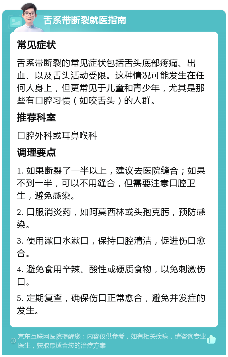 舌系带断裂就医指南 常见症状 舌系带断裂的常见症状包括舌头底部疼痛、出血、以及舌头活动受限。这种情况可能发生在任何人身上，但更常见于儿童和青少年，尤其是那些有口腔习惯（如咬舌头）的人群。 推荐科室 口腔外科或耳鼻喉科 调理要点 1. 如果断裂了一半以上，建议去医院缝合；如果不到一半，可以不用缝合，但需要注意口腔卫生，避免感染。 2. 口服消炎药，如阿莫西林或头孢克肟，预防感染。 3. 使用漱口水漱口，保持口腔清洁，促进伤口愈合。 4. 避免食用辛辣、酸性或硬质食物，以免刺激伤口。 5. 定期复查，确保伤口正常愈合，避免并发症的发生。