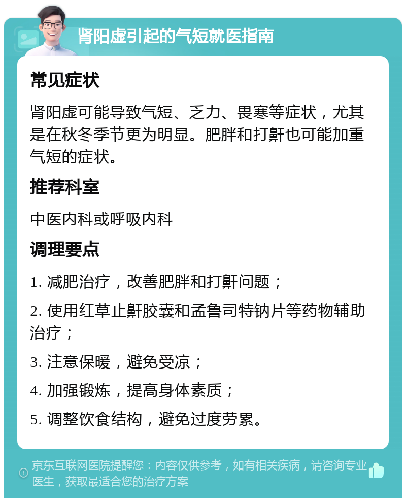 肾阳虚引起的气短就医指南 常见症状 肾阳虚可能导致气短、乏力、畏寒等症状，尤其是在秋冬季节更为明显。肥胖和打鼾也可能加重气短的症状。 推荐科室 中医内科或呼吸内科 调理要点 1. 减肥治疗，改善肥胖和打鼾问题； 2. 使用红草止鼾胶囊和孟鲁司特钠片等药物辅助治疗； 3. 注意保暖，避免受凉； 4. 加强锻炼，提高身体素质； 5. 调整饮食结构，避免过度劳累。