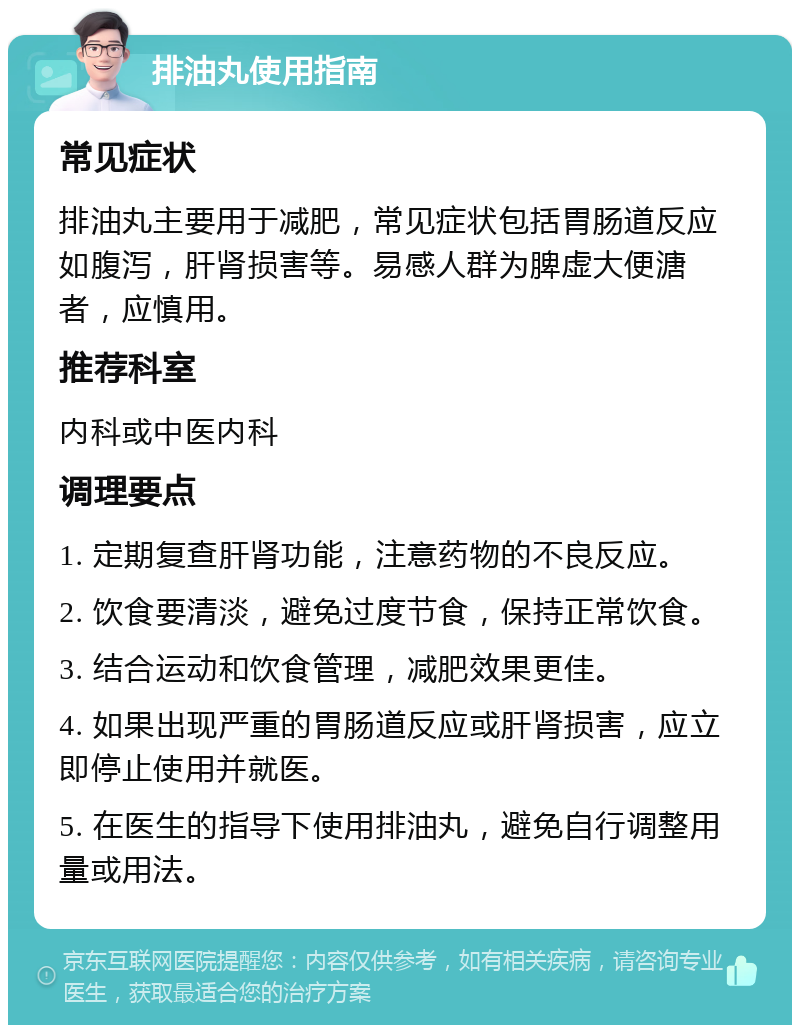 排油丸使用指南 常见症状 排油丸主要用于减肥，常见症状包括胃肠道反应如腹泻，肝肾损害等。易感人群为脾虚大便溏者，应慎用。 推荐科室 内科或中医内科 调理要点 1. 定期复查肝肾功能，注意药物的不良反应。 2. 饮食要清淡，避免过度节食，保持正常饮食。 3. 结合运动和饮食管理，减肥效果更佳。 4. 如果出现严重的胃肠道反应或肝肾损害，应立即停止使用并就医。 5. 在医生的指导下使用排油丸，避免自行调整用量或用法。