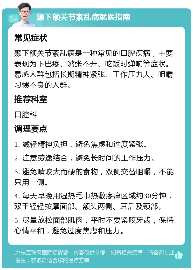 颞下颌关节紊乱病就医指南 常见症状 颞下颌关节紊乱病是一种常见的口腔疾病，主要表现为下巴疼、嘴张不开、吃饭时弹响等症状。易感人群包括长期精神紧张、工作压力大、咀嚼习惯不良的人群。 推荐科室 口腔科 调理要点 1. 减轻精神负担，避免焦虑和过度紧张。 2. 注意劳逸结合，避免长时间的工作压力。 3. 避免啃咬大而硬的食物，双侧交替咀嚼，不能只用一侧。 4. 每天早晚用湿热毛巾热敷疼痛区域约30分钟，双手轻轻按摩面部、额头两侧、耳后及颈部。 5. 尽量放松面部肌肉，平时不要紧咬牙齿，保持心情平和，避免过度焦虑和压力。