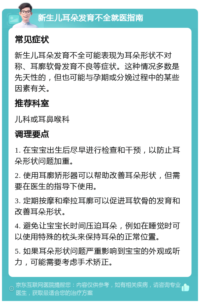 新生儿耳朵发育不全就医指南 常见症状 新生儿耳朵发育不全可能表现为耳朵形状不对称、耳廓软骨发育不良等症状。这种情况多数是先天性的，但也可能与孕期或分娩过程中的某些因素有关。 推荐科室 儿科或耳鼻喉科 调理要点 1. 在宝宝出生后尽早进行检查和干预，以防止耳朵形状问题加重。 2. 使用耳廓矫形器可以帮助改善耳朵形状，但需要在医生的指导下使用。 3. 定期按摩和牵拉耳廓可以促进耳软骨的发育和改善耳朵形状。 4. 避免让宝宝长时间压迫耳朵，例如在睡觉时可以使用特殊的枕头来保持耳朵的正常位置。 5. 如果耳朵形状问题严重影响到宝宝的外观或听力，可能需要考虑手术矫正。