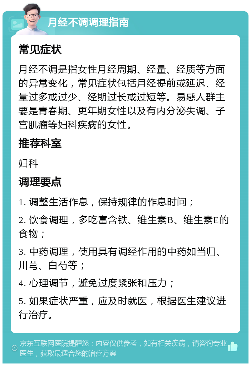 月经不调调理指南 常见症状 月经不调是指女性月经周期、经量、经质等方面的异常变化，常见症状包括月经提前或延迟、经量过多或过少、经期过长或过短等。易感人群主要是青春期、更年期女性以及有内分泌失调、子宫肌瘤等妇科疾病的女性。 推荐科室 妇科 调理要点 1. 调整生活作息，保持规律的作息时间； 2. 饮食调理，多吃富含铁、维生素B、维生素E的食物； 3. 中药调理，使用具有调经作用的中药如当归、川芎、白芍等； 4. 心理调节，避免过度紧张和压力； 5. 如果症状严重，应及时就医，根据医生建议进行治疗。