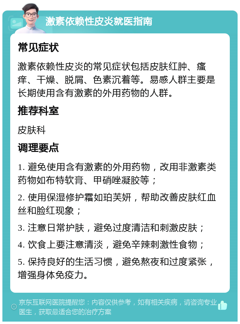 激素依赖性皮炎就医指南 常见症状 激素依赖性皮炎的常见症状包括皮肤红肿、瘙痒、干燥、脱屑、色素沉着等。易感人群主要是长期使用含有激素的外用药物的人群。 推荐科室 皮肤科 调理要点 1. 避免使用含有激素的外用药物，改用非激素类药物如布特软膏、甲硝唑凝胶等； 2. 使用保湿修护霜如珀芙妍，帮助改善皮肤红血丝和脸红现象； 3. 注意日常护肤，避免过度清洁和刺激皮肤； 4. 饮食上要注意清淡，避免辛辣刺激性食物； 5. 保持良好的生活习惯，避免熬夜和过度紧张，增强身体免疫力。