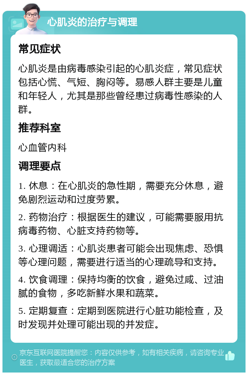 心肌炎的治疗与调理 常见症状 心肌炎是由病毒感染引起的心肌炎症，常见症状包括心慌、气短、胸闷等。易感人群主要是儿童和年轻人，尤其是那些曾经患过病毒性感染的人群。 推荐科室 心血管内科 调理要点 1. 休息：在心肌炎的急性期，需要充分休息，避免剧烈运动和过度劳累。 2. 药物治疗：根据医生的建议，可能需要服用抗病毒药物、心脏支持药物等。 3. 心理调适：心肌炎患者可能会出现焦虑、恐惧等心理问题，需要进行适当的心理疏导和支持。 4. 饮食调理：保持均衡的饮食，避免过咸、过油腻的食物，多吃新鲜水果和蔬菜。 5. 定期复查：定期到医院进行心脏功能检查，及时发现并处理可能出现的并发症。