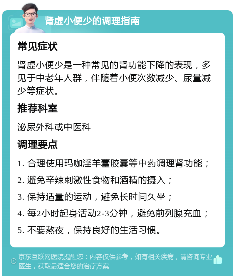 肾虚小便少的调理指南 常见症状 肾虚小便少是一种常见的肾功能下降的表现，多见于中老年人群，伴随着小便次数减少、尿量减少等症状。 推荐科室 泌尿外科或中医科 调理要点 1. 合理使用玛咖淫羊藿胶囊等中药调理肾功能； 2. 避免辛辣刺激性食物和酒精的摄入； 3. 保持适量的运动，避免长时间久坐； 4. 每2小时起身活动2-3分钟，避免前列腺充血； 5. 不要熬夜，保持良好的生活习惯。