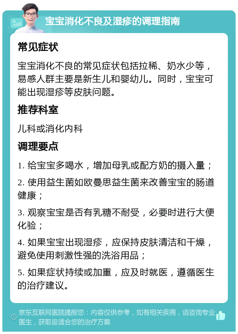 宝宝消化不良及湿疹的调理指南 常见症状 宝宝消化不良的常见症状包括拉稀、奶水少等，易感人群主要是新生儿和婴幼儿。同时，宝宝可能出现湿疹等皮肤问题。 推荐科室 儿科或消化内科 调理要点 1. 给宝宝多喝水，增加母乳或配方奶的摄入量； 2. 使用益生菌如欧曼思益生菌来改善宝宝的肠道健康； 3. 观察宝宝是否有乳糖不耐受，必要时进行大便化验； 4. 如果宝宝出现湿疹，应保持皮肤清洁和干燥，避免使用刺激性强的洗浴用品； 5. 如果症状持续或加重，应及时就医，遵循医生的治疗建议。