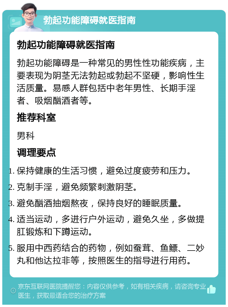 勃起功能障碍就医指南 勃起功能障碍就医指南 勃起功能障碍是一种常见的男性性功能疾病，主要表现为阴茎无法勃起或勃起不坚硬，影响性生活质量。易感人群包括中老年男性、长期手淫者、吸烟酗酒者等。 推荐科室 男科 调理要点 保持健康的生活习惯，避免过度疲劳和压力。 克制手淫，避免频繁刺激阴茎。 避免酗酒抽烟熬夜，保持良好的睡眠质量。 适当运动，多进行户外运动，避免久坐，多做提肛锻炼和下蹲运动。 服用中西药结合的药物，例如蚕茸、鱼鳔、二妙丸和他达拉非等，按照医生的指导进行用药。