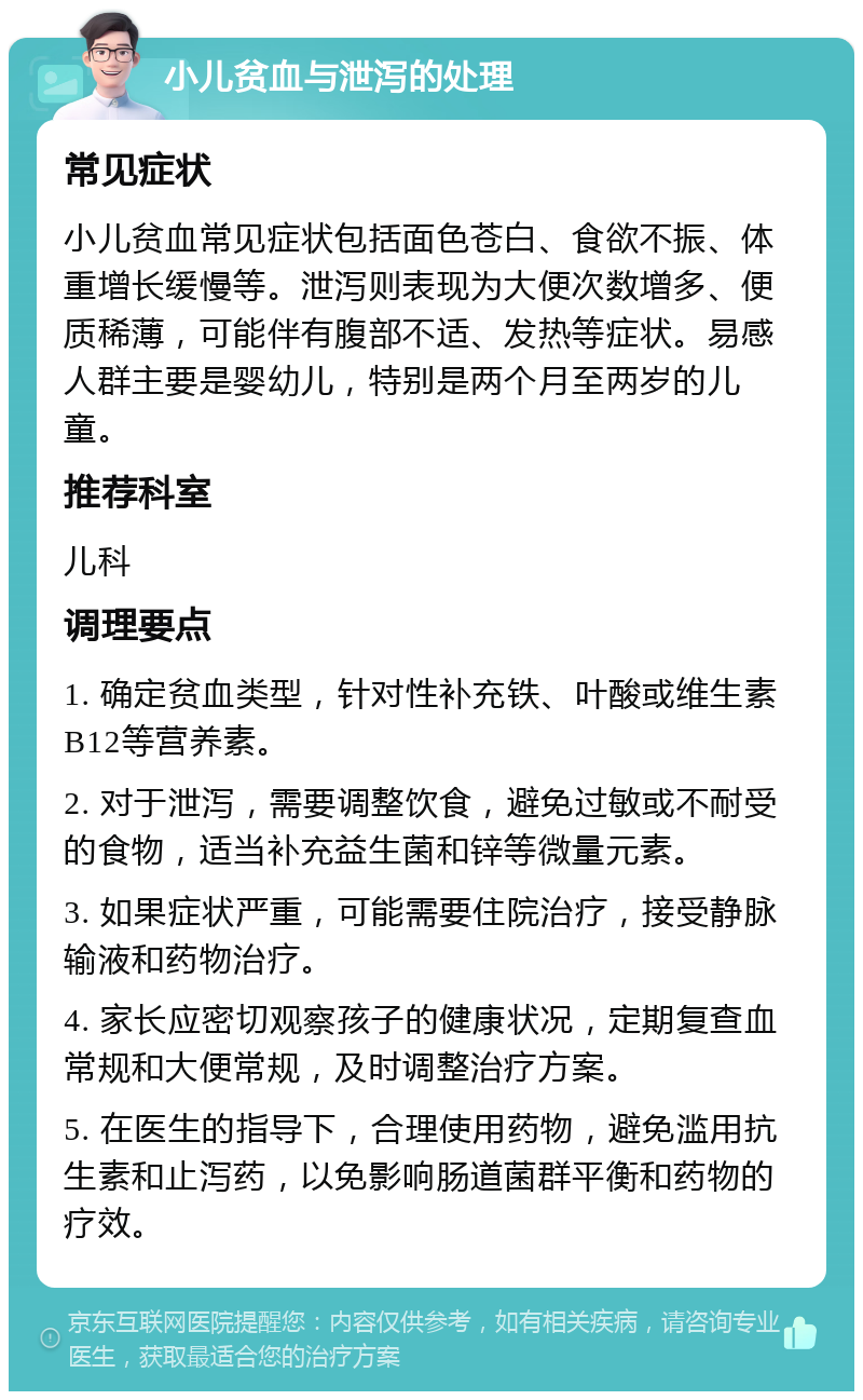 小儿贫血与泄泻的处理 常见症状 小儿贫血常见症状包括面色苍白、食欲不振、体重增长缓慢等。泄泻则表现为大便次数增多、便质稀薄，可能伴有腹部不适、发热等症状。易感人群主要是婴幼儿，特别是两个月至两岁的儿童。 推荐科室 儿科 调理要点 1. 确定贫血类型，针对性补充铁、叶酸或维生素B12等营养素。 2. 对于泄泻，需要调整饮食，避免过敏或不耐受的食物，适当补充益生菌和锌等微量元素。 3. 如果症状严重，可能需要住院治疗，接受静脉输液和药物治疗。 4. 家长应密切观察孩子的健康状况，定期复查血常规和大便常规，及时调整治疗方案。 5. 在医生的指导下，合理使用药物，避免滥用抗生素和止泻药，以免影响肠道菌群平衡和药物的疗效。