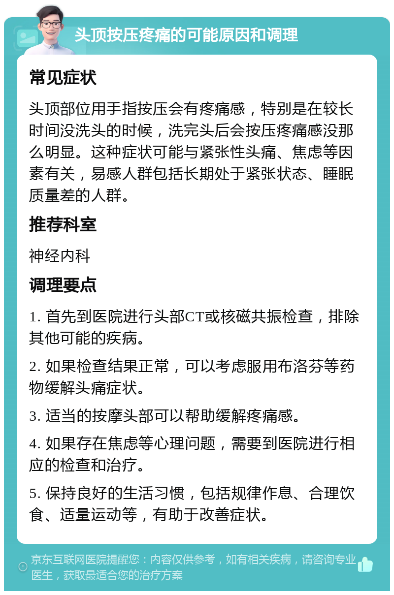 头顶按压疼痛的可能原因和调理 常见症状 头顶部位用手指按压会有疼痛感，特别是在较长时间没洗头的时候，洗完头后会按压疼痛感没那么明显。这种症状可能与紧张性头痛、焦虑等因素有关，易感人群包括长期处于紧张状态、睡眠质量差的人群。 推荐科室 神经内科 调理要点 1. 首先到医院进行头部CT或核磁共振检查，排除其他可能的疾病。 2. 如果检查结果正常，可以考虑服用布洛芬等药物缓解头痛症状。 3. 适当的按摩头部可以帮助缓解疼痛感。 4. 如果存在焦虑等心理问题，需要到医院进行相应的检查和治疗。 5. 保持良好的生活习惯，包括规律作息、合理饮食、适量运动等，有助于改善症状。