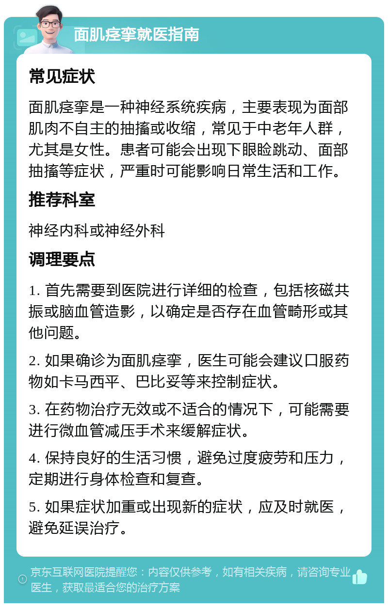 面肌痉挛就医指南 常见症状 面肌痉挛是一种神经系统疾病，主要表现为面部肌肉不自主的抽搐或收缩，常见于中老年人群，尤其是女性。患者可能会出现下眼睑跳动、面部抽搐等症状，严重时可能影响日常生活和工作。 推荐科室 神经内科或神经外科 调理要点 1. 首先需要到医院进行详细的检查，包括核磁共振或脑血管造影，以确定是否存在血管畸形或其他问题。 2. 如果确诊为面肌痉挛，医生可能会建议口服药物如卡马西平、巴比妥等来控制症状。 3. 在药物治疗无效或不适合的情况下，可能需要进行微血管减压手术来缓解症状。 4. 保持良好的生活习惯，避免过度疲劳和压力，定期进行身体检查和复查。 5. 如果症状加重或出现新的症状，应及时就医，避免延误治疗。