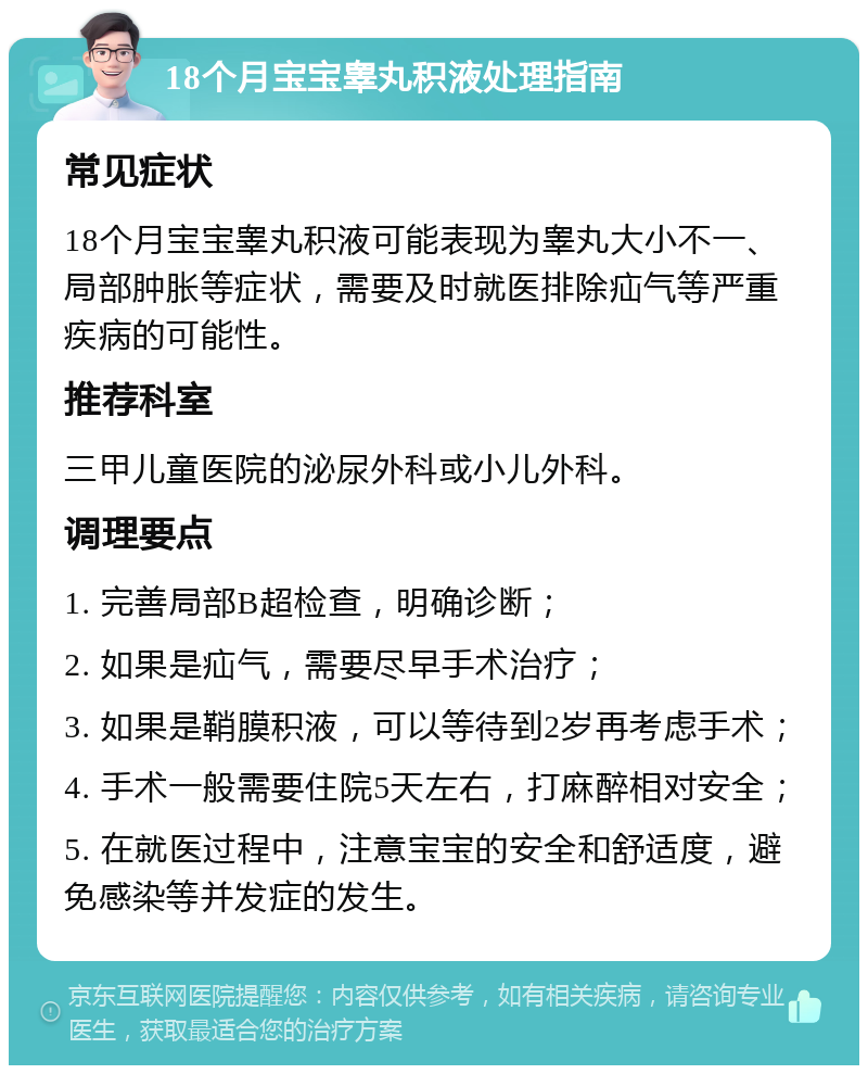 18个月宝宝睾丸积液处理指南 常见症状 18个月宝宝睾丸积液可能表现为睾丸大小不一、局部肿胀等症状，需要及时就医排除疝气等严重疾病的可能性。 推荐科室 三甲儿童医院的泌尿外科或小儿外科。 调理要点 1. 完善局部B超检查，明确诊断； 2. 如果是疝气，需要尽早手术治疗； 3. 如果是鞘膜积液，可以等待到2岁再考虑手术； 4. 手术一般需要住院5天左右，打麻醉相对安全； 5. 在就医过程中，注意宝宝的安全和舒适度，避免感染等并发症的发生。