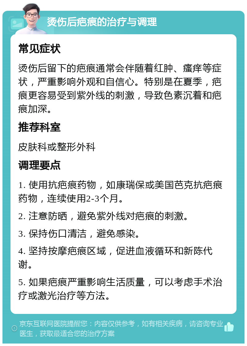 烫伤后疤痕的治疗与调理 常见症状 烫伤后留下的疤痕通常会伴随着红肿、瘙痒等症状，严重影响外观和自信心。特别是在夏季，疤痕更容易受到紫外线的刺激，导致色素沉着和疤痕加深。 推荐科室 皮肤科或整形外科 调理要点 1. 使用抗疤痕药物，如康瑞保或美国芭克抗疤痕药物，连续使用2-3个月。 2. 注意防晒，避免紫外线对疤痕的刺激。 3. 保持伤口清洁，避免感染。 4. 坚持按摩疤痕区域，促进血液循环和新陈代谢。 5. 如果疤痕严重影响生活质量，可以考虑手术治疗或激光治疗等方法。