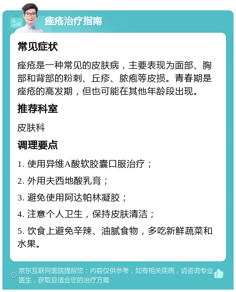 痤疮治疗指南 常见症状 痤疮是一种常见的皮肤病，主要表现为面部、胸部和背部的粉刺、丘疹、脓疱等皮损。青春期是痤疮的高发期，但也可能在其他年龄段出现。 推荐科室 皮肤科 调理要点 1. 使用异维A酸软胶囊口服治疗； 2. 外用夫西地酸乳膏； 3. 避免使用阿达帕林凝胶； 4. 注意个人卫生，保持皮肤清洁； 5. 饮食上避免辛辣、油腻食物，多吃新鲜蔬菜和水果。