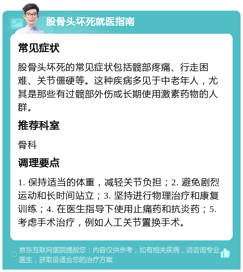 股骨头坏死就医指南 常见症状 股骨头坏死的常见症状包括髋部疼痛、行走困难、关节僵硬等。这种疾病多见于中老年人，尤其是那些有过髋部外伤或长期使用激素药物的人群。 推荐科室 骨科 调理要点 1. 保持适当的体重，减轻关节负担；2. 避免剧烈运动和长时间站立；3. 坚持进行物理治疗和康复训练；4. 在医生指导下使用止痛药和抗炎药；5. 考虑手术治疗，例如人工关节置换手术。