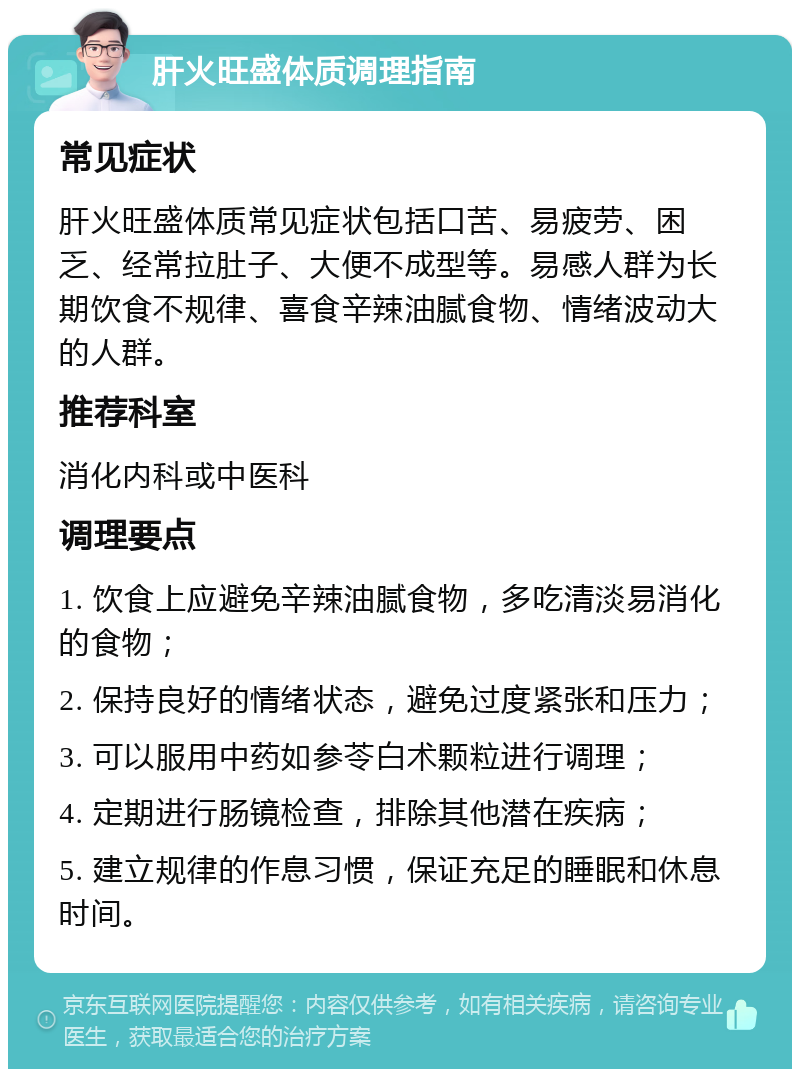 肝火旺盛体质调理指南 常见症状 肝火旺盛体质常见症状包括口苦、易疲劳、困乏、经常拉肚子、大便不成型等。易感人群为长期饮食不规律、喜食辛辣油腻食物、情绪波动大的人群。 推荐科室 消化内科或中医科 调理要点 1. 饮食上应避免辛辣油腻食物，多吃清淡易消化的食物； 2. 保持良好的情绪状态，避免过度紧张和压力； 3. 可以服用中药如参苓白术颗粒进行调理； 4. 定期进行肠镜检查，排除其他潜在疾病； 5. 建立规律的作息习惯，保证充足的睡眠和休息时间。