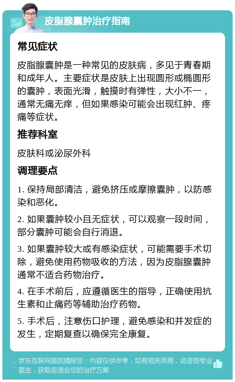 皮脂腺囊肿治疗指南 常见症状 皮脂腺囊肿是一种常见的皮肤病，多见于青春期和成年人。主要症状是皮肤上出现圆形或椭圆形的囊肿，表面光滑，触摸时有弹性，大小不一，通常无痛无痒，但如果感染可能会出现红肿、疼痛等症状。 推荐科室 皮肤科或泌尿外科 调理要点 1. 保持局部清洁，避免挤压或摩擦囊肿，以防感染和恶化。 2. 如果囊肿较小且无症状，可以观察一段时间，部分囊肿可能会自行消退。 3. 如果囊肿较大或有感染症状，可能需要手术切除，避免使用药物吸收的方法，因为皮脂腺囊肿通常不适合药物治疗。 4. 在手术前后，应遵循医生的指导，正确使用抗生素和止痛药等辅助治疗药物。 5. 手术后，注意伤口护理，避免感染和并发症的发生，定期复查以确保完全康复。