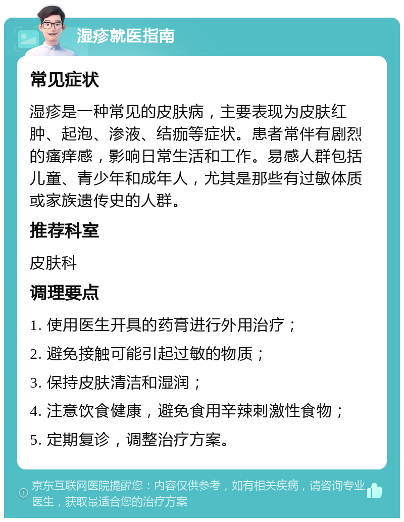 湿疹就医指南 常见症状 湿疹是一种常见的皮肤病，主要表现为皮肤红肿、起泡、渗液、结痂等症状。患者常伴有剧烈的瘙痒感，影响日常生活和工作。易感人群包括儿童、青少年和成年人，尤其是那些有过敏体质或家族遗传史的人群。 推荐科室 皮肤科 调理要点 1. 使用医生开具的药膏进行外用治疗； 2. 避免接触可能引起过敏的物质； 3. 保持皮肤清洁和湿润； 4. 注意饮食健康，避免食用辛辣刺激性食物； 5. 定期复诊，调整治疗方案。