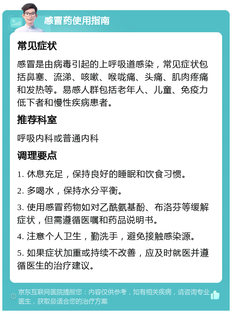 感冒药使用指南 常见症状 感冒是由病毒引起的上呼吸道感染，常见症状包括鼻塞、流涕、咳嗽、喉咙痛、头痛、肌肉疼痛和发热等。易感人群包括老年人、儿童、免疫力低下者和慢性疾病患者。 推荐科室 呼吸内科或普通内科 调理要点 1. 休息充足，保持良好的睡眠和饮食习惯。 2. 多喝水，保持水分平衡。 3. 使用感冒药物如对乙酰氨基酚、布洛芬等缓解症状，但需遵循医嘱和药品说明书。 4. 注意个人卫生，勤洗手，避免接触感染源。 5. 如果症状加重或持续不改善，应及时就医并遵循医生的治疗建议。